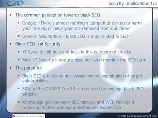 Security Implications 1/2

The common perception towards black SEO:
   Google: “There's almost nothing a competitor can do to harm
   your ranking or have your site removed from our index”
                                                   index
   General Assumption: “Black SEO is only related to SEO”
Black SEO and Security:
   IT Security still does not include this category of attacks
   Most
   M t IT Security literature does not even mention the SEO t
          S    it lit t       d      t         ti th        term
The potential:
   Black SEO attacks do not always involve exploitation of target
   vulnerabilities
   50% of the OWASP Top 10 can be used to leverage black SEO
   attacks
   Knowledge gap between SEO hackers and WEB hackers is
   reducing - Latest web spam techniques exploit XSS
                                                      © 2008 Security-Assessment.com
 