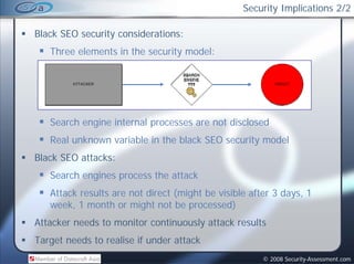 Security Implications 2/2

Black SEO security considerations:
   Three elements in the security model:




   Search engine internal processes are not disclosed
   Real unknown variable in the black SEO security model
Black SEO attacks:
   Search engines process the attack
   Attack results are not direct (might be visible after 3 days, 1
                                 ( g                         y ,
   week, 1 month or might not be processed)
Attacker needs to monitor continuously attack results
Target needs to realise if under attack
                                                      © 2008 Security-Assessment.com
 
