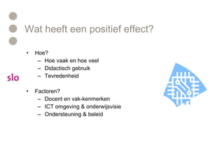 Wat heeft een positief effect? Hoe? Hoe vaak en hoe veel Didactisch gebruik Tevredenheid  Factoren? Docent en vak-kenmerken  ICT omgeving & onderwijsvisie  Ondersteuning & beleid  