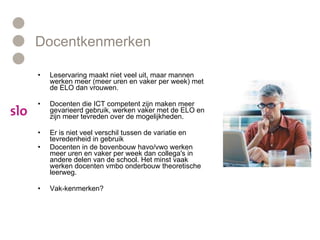 Docentkenmerken Leservaring maakt niet veel uit, maar mannen werken meer (meer uren en vaker per week) met de ELO dan vrouwen.  Docenten die ICT competent zijn maken meer gevarieerd gebruik, werken vaker met de ELO en zijn meer tevreden over de mogelijkheden. Er is niet veel verschil tussen de variatie en tevredenheid in gebruik Docenten in de bovenbouw havo/vwo werken meer uren en vaker per week dan collega's in andere delen van de school. Het minst vaak werken docenten vmbo onderbouw theoretische leerweg. Vak-kenmerken? 