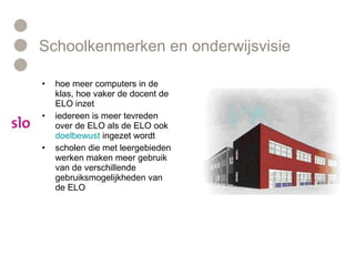 Schoolkenmerken en onderwijsvisie hoe meer computers in de klas, hoe vaker de docent de ELO inzet iedereen is meer tevreden over de ELO als de ELO ook  doelbewust  ingezet wordt  scholen die met leergebieden werken maken meer gebruik van de verschillende gebruiksmogelijkheden van de ELO 