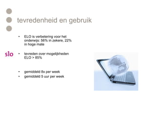 tevredenheid en gebruik ELO is verbetering voor het onderwijs: 56% in zekere, 22% in hoge mate tevreden over mogelijkheden ELO > 85% gemiddeld 8x per week gemiddeld 5 uur per week 