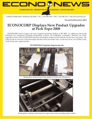 November/December 2008

ECONOCORP Displays New Product Upgrades
at Pack Expo 2008
ECONOCORP had its largest and most complete machinery display at PEI 2008. In addition to the booth
featuring two integrated cartoning/casepacking systems, the packaging community observed our latest
upgrades of both of the ECONOSEAL Spartan intermittent motion cartoner and the Econocaser case packer. We
will provide an overview of Spartan improvements in this newsletter issue. In the next issue, we will take a look
at the Econocaser improvements.

ECONOSEAL Spartan Improvements

Elimination of inner major flap guides for faster size changeover

Redesigned cranking mechanism for rigid center frame including spline shafts

 