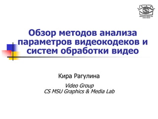 Обзор методов анализа
параметров видеокодеков и
  систем обработки видео

          Кира Рагулина
            Video Group
     CS MSU Graphics & Media Lab
 