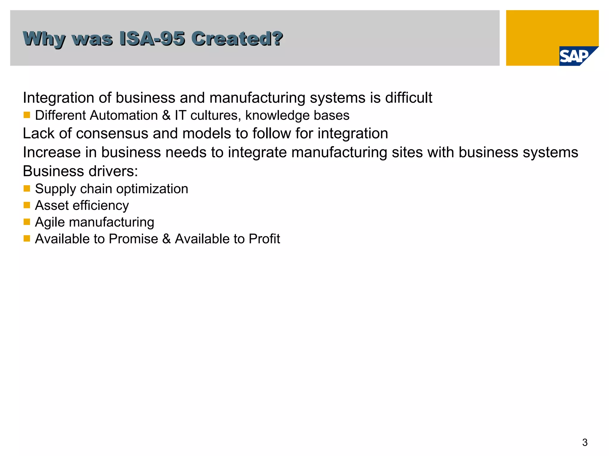 Why was ISA-95 Created?   Integration of business and manufacturing systems is difficult Different Automation & IT cultures, knowledge bases Lack of consensus and models to follow for integration Increase in business needs to integrate manufacturing sites with business systems Business drivers: Supply chain optimization Asset efficiency Agile manufacturing Available to Promise & Available to Profit 