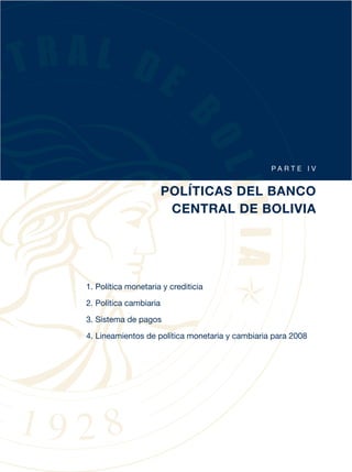 PA RT E I V


                        POLÍTICAS DEL BANCO
                         CENTRAL DE BOLIVIA




1. Política monetaria y crediticia
2. Política cambiaria

3. Sistema de pagos

4. Lineamientos de política monetaria y cambiaria para 2008
 