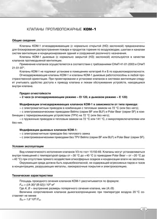 КЛАПАНЫ ПРОТИВОПОЖАРНЫЕ КОМ 1


Общие сведения
     Клапаны КОМ 1 огнезадерживающие (с нормально открытой (НО) заслонкой) предназначены
для блокирования распространения пожара и продуктов горения по воздуховодам, шахтам и каналам
систем вентиляции и кондиционирования зданий и сооружений различного назначения.
     Клапаны КОМ 1 дымовые (с нормально закрытой (НЗ) заслонкой) используются в качестве
клапанов противодымной вентиляции.
     Применение клапанов осуществляется в соответствии с требованиями СНиП 41 01 2003 и СНиП
21 01 97*.
     Клапаны КОМ 1 не подлежат установке в помещениях категорий А и Б по взрывопожароопасности.
     Огнезадерживающие клапаны КОМ 1 и клапаны КОМ 1 дымовые работоспособны в любой про
странственной ориентации. При проектировании и установке клапанов в системах вентиляции следу
ет учитывать удобство доступа к приводу клапана и люкам обслуживания устройств, находящихся
внутри клапана.

     Предел огнестойкости
     – 2 часа (в огнезадерживающим режиме – EI 120, в дымовом режиме – Е 120)

     Модификации огнезадерживающих клапанов КОМ 1 в зависимости от типа привода:
     – с электромагнитным приводом в комбинации с тепловым замком на 72 °С (или без него);
     – с электромеханическими приводами Веlimо (серии BF или BLF) и Polar Веаг (серии SF) в ком
бинации с терморазмыкающим устройством (ТРУ) на 72 °С (или без него);
     – с пружинным приводом и тепловым замком на 72 °С или 141 °С, с микропереключателями или
без них.

     Модификации дымовых клапанов КОМ 1:
     – с электромагнитным приводом без теплового замка
     – с электромеханическими приводами без ТРУ Belimo (серии BF или BLF) и Polar Веаг (серии SF).


Условия эксплуатации
      Вид климатического исполнения клапанов У3 по гост 15150 69. Клапаны могут устанавливаться
внутри помещений с температурой среды от – 30 °С до + 40 °С (с приводами Polar Веаг – от – 20 °С до
+ 40 °С) при отсутствии прямого воздействия атмосферных осадков и конденсации влаги на заслонке.
      Окружающая среда должна быть взрывобезопасной, не содержащей агрессивных паров и газов
в концентрациях, разрушающих металлы, лакокрасочные покрытия и электроизоляцию.


Технические характеристики
     Площадь проходного сечения клапанов КОМ 1 рассчитывается по формуле:
     Fкл = ((A 30)*(B 52)) / 10 6 м2
     Где А, В – внутренние размеры поперечного сечения клапана, мм (А ≥В)
     Величина сопротивления клапанов дымогазопроницанию при температуре воздуха 20 °С со
ставляет не менее
     Sкл = 1,6 *10 6 / Fкл


                                                                                                 43
 