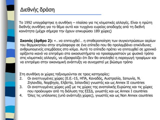 Το 1992 υπογράφτηκε η συνθήκη – πλαίσιο για τις κλιματικές αλλαγές. Είναι η πρώτη διεθνής συνθήκη για το θέμα αυτό και τυγχάνει ευρείας αποδοχής από τη διεθνή κοινότητα (μέχρι σήμερα την έχουν επικυρώσει 189 χώρες) Σκοπός (άρθρο 2):  «…να επιτευχθεί… η σταθεροποίηση των συγκεντρώσεων αερίων του θερμοκηπίου στην ατμόσφαιρα σε ένα επίπεδο που θα προλαμβάνει επικίνδυνες ανθρωπογενείς επεμβάσεις στο κλίμα. Αυτό το επίπεδο πρέπει να επιτευχθεί σε χρονικό ορίζοντα ικανό να επιτρέψει στα οικοσυστήματα να προσαρμοστούν με φυσικό τρόπο στις κλιματικές αλλαγές, να εξασφαλίζει ότι δεν θα απειληθεί η παραγωγή τροφίμων και να επιτρέψει στην οικονομική ανάπτυξη να συνεχιστεί με βιώσιμο τρόπο Στη συνθήκη οι χώρες ταξινομούνται σε τρεις κατηγορίες: Οι ανεπτυγμένες χώρες (Ε.Ε.-15, ΗΠΑ, Καναδάς, Αυστραλία, Ιαπωνία, Ν. Ζηλανδία, Νορβηγία, Ελβετία, Ισλανδία) γνωστές και ως  Annex II countries Οι ανεπτυγμένες χώρες μαζί με τις χώρες της ανατολικής Ευρώπης και τις χώρες που προέκυψαν από τη διάλυση της ΕΣΣΔ, γνωστές και ως  Annex I countries Όλες τις υπόλοιπες (υπό ανάπτυξη χώρες), γνωστές και ως  Non Annex countries Διεθνής δράση 