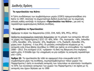 Διεθνής δράση Το πρωτόκολλο του Κιότο : Η Τρίτη συνδιάσκεψη των συμβαλλόμενων μερών ( COP3)  πραγματοποιήθηκε στο Κιότο το 1997. Αποτελεί τη σημαντικότερη διεθνή συνάντηση για τις κλιματικές αλλαγές καθώς κατέληξε το λεγόμενο « Πρωτόκολλο του Κιότο », μια από τις περισσότερο αμφιλεγόμενες διεθνείς συνθήκες.  Τι προβλέπει το Πρωτόκολλο : Ορίζονται  τα αέρια του θερμοκηπίου ( CO2, CH4, N2O, SF6, PFCs, HFCs)  Ορίζονται συγκεκριμένες ποσοτικές δεσμεύσεις  για τη μείωση των εκπομπών ΑΘ από τις χώρες του Παραρτήματος Ι (Ε.Ε.-15 –8%, ΗΠΑ: -7%, Αυστραλία: +8%, Ισλανδία: +10%, Καναδάς: -6%, Ιαπωνία: -6%, Νορβηγία: +1%, Ρωσία/Ν. Ζηλανδία: 0%, χώρες ανατ. Ευρώπης: -5 έως 8%). Οι μειώσεις υπολογίζονται σύμφωνα με τις εκπομπές ενός έτους βάσης (συνήθως το 1990) και πρέπει να επιτευχθούν την περίοδο 2008 – 2012. Στη συνέχεια η Ε.Ε. «μοίρασε» τη δική της δέσμευση στα επιμέρους κράτη μέλη. Η Ελλάδα έχει την υποχρέωση να μην αυξήσει τις εκπομπές περισσότερο από +25%.  Άρθρο 25 : Το πρωτόκολλο θα τεθεί σε εφαρμογή όταν επικυρωθεί από 55 συμβαλλόμενα μέρη της συνθήκης, συμπεριλαμβανομένων τόσων χωρών του Παραρτήματος Ι ώστε οι συνολικές εκπομπές των τελευταίων να αποτελούν τουλάχιστο το 55% των συνολικών εκπομπών των χωρών του Παραρτήματος Ι σε σχέση με τις εκπομπές που έχουν δηλώσει για το 1990  