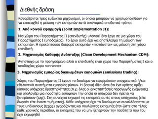 Καθορίζονται τρεις ευέλικτοι μηχανισμοί, οι οποίοι μπορούν να χρησιμοποιηθούν για να επιτευχθεί η μείωση των εκπομπών κατά οικονομικά αποδοτικό τρόπο: 1.  Από κοινού εφαρμογή ( Joint Implementation   JI) : Μια χώρα του Παραρτήματος ΙΙ (επενδυτής) υλοποιεί ένα έργο σε μια χώρα του Παραρτήματος Ι (υποδοχέας). Το έργο αυτό έχει ως αποτέλεσμα τη μείωση των εκπομπών. Η προκύπτουσα διαφορά εκπομπών «πιστώνεται» ως μείωση στη χώρα επενδυτή  2.  Μηχανισμός Καθαρής Ανάπτυξης ( Clean Development Mechanism CDM) : Αντίστοιχο με το προηγούμενο αλλά ο επενδυτής είναι χώρα του Παραρτήματος Ι και ο υποδοχέας χώρα  non-annex Διεθνής δράση 3.  Μηχανισμός εμπορίας δικαιωμάτων εκπομπών ( emissions trading) : Χώρες του Παραρτήματος ΙΙ έχουν το δικαίωμα να εφαρμόσουν υποχρεωτικά ή/και εθελοντικά συστήματα εμπορίας ρύπων. Η βασική ιδέα είναι ότι ένα κράτος ορίζει κάποιες υπόχρεες δραστηριότητες (π.χ. όλες οι εγκαταστάσεις παραγωγής ενέργειας) και υπολογίζει μια ποσότητα εκπομπών την οποία οι υπόχρεοι δεν πρέπει να ξεπεράσουν ( cap ).  Στη συνέχεια εκχωρεί τις εκπομπές αυτές στους υπόχρεους (είτε δωρεάν είτε έναντι τιμήματος). Κάθε υπόχρεος έχει το δικαίωμα να συναλλάσσεται με τους υπόλοιπους ( trade )  αγοράζοντας και πουλώντας εκπομπές έτσι ώστε στο τέλος κάθε χρονικής περιόδου, οι εκπομπές του να μην ξεπερνούν την ποσότητα που του έχει εκχωρηθεί  