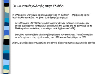 Οι κλιματικές αλλαγές στην Ελλάδα Η Ελλάδα έχει υπογράψει και επικυρώσει τόσο τη συνθήκη – πλαίσιο όσο και το πρωτόκολλο του Κιότο. Με βάση αυτά έχει μέχρι σήμερα: Καταθέσει στο  UNFCCC Secretariat  τέσσερις εθνικές εκθέσεις εκπομπών, στις οποίες αναφέρονται λεπτομερώς οι εκπομπές της χώρας από το 1990 έως και το 2004 (η τελευταία έκθεση κατατέθηκε το Νοέμβριο του 2007) Ετοιμάσει και καταθέσει εθνικό σχέδιο μείωσης των εκπομπών. Το πρώτο σχέδιο ετοιμάστηκε στα τέλη της δεκαετίας του 1990 και αναθεωρήθηκε το 2006  Επίσης, η Ελλάδα έχει ενσωματώσει στο εθνικό δίκαιο τις σχετικές ευρωπαϊκές οδηγίες 