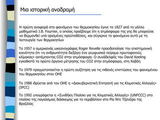 Μια ιστορική αναδρομή Η πρώτη αναφορά στο φαινόμενο του θερμοκηπίου έγινε το 1827 από το γάλλο μαθηματικό  J.B. Fourrier,  ο οποίος προέβλεψε ότι η ατμόσφαιρα της γης θα μπορούσε να θερμανθεί υπό ορισμένες προϋποθέσεις, και σύγκρινε το φαινόμενο αυτό με τη λειτουργία των θερμοκηπίων Το 1957 ο αμερικανός ωκεανογράφος  Roger Revelle  προειδοποίησε την επιστημονική κοινότητα ότι «η ανθρωπότητα διεξάγει ένα γεωφυσικό πείραμα πρωτοφανούς κλίμακας» εκπέμποντας  CO2  στην ατμόσφαιρα. Ο συνάδελφός του  David Keeling  εγκαθιστά το πρώτο όργανο μέτρησης του  CO2  στην ατμόσφαιρα, στη Χαβάη  Το 1979 πραγματοποιείται η πρώτη συζήτηση για τις πιθανές επιπτώσεις του φαινομένου του θερμοκηπίου στον ΟΗΕ Το 1988 ιδρύεται από τον ΟΗΕ η «Διακυβερνητική Επιτροπή για τις Κλιματικές Αλλαγές» ( IPCC) Το 1992 υπογράφεται η «Συνθήκη Πλαίσιο για τις Κλιματικές Αλλαγές» ( UNFCCC)  στο πλαίσιο της παγκόσμιας διάσκεψης για το περιβάλλον στο Ρίο Ντε Τζανέϊρο της Βραζιλίας  