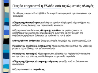 Οι αλλαγές στο φυσικό περιβάλλον θα επηρεάσουν αρνητικά την κοινωνία και την οικονομία: Αύξηση της θνησιμότητας  ευαίσθητων ομάδων πληθυσμού λόγω αύξησης του αριθμού και της έντασης των περιστατικών καύσωνα Αύξηση του φαινομένου της « θερμικής νησίδας » σε μεγάλες πόλεις με αποτέλεσμα την αύξηση της ατμοσφαιρικής ρύπανσης και την αύξηση της συχνότητας εμφάνισης άσθματος σε παιδιά κάτω των 5 ετών Επανεμφάνιση ασθενειών  όπως η ελονοσία, λοιμώξεις του αναπνευστικού, κλπ Μείωση του αγροτικού εισοδήματος  λόγω αύξησης του κόστους του νερού και μείωσης της απόδοσης των ετήσιων σοδειών Μείωση του τουρισμού  λόγω αφενός της αύξησης των περιστατικών καύσωνα και αφετέρου της μείωσης των διαθέσιμων τουριστικών παραλιών Αύξηση της ζήτησης ηλεκτρικής ενέργειας  για ψύξη κατά τη διάρκεια του καλοκαιριού Αύξηση του κόστους  ασφάλισης   Πως θα επηρεαστεί η Ελλάδα από τις κλιματικές αλλαγές 