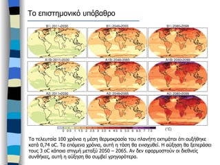 Τα τελευταία 100 χρόνια η μέση θερμοκρασία του πλανήτη εκτιμάται ότι αυξήθηκε κατά 0,74  oC.  Τα επόμενα χρόνια, αυτή η τάση θα ενισχυθεί. Η αύξηση θα ξεπεράσει τους 3  oC  κάποια στιγμή μεταξύ 2050 – 2065. Αν δεν εφαρμοστούν οι διεθνείς συνθήκες, αυτή η αύξηση θα συμβεί γρηγορότερα.  Το επιστημονικό υπόβαθρο 