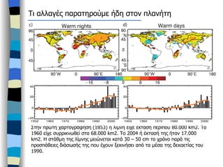 Τι αλλαγές παρατηρούμε ήδη στον πλανήτη Η λίμνη Αράλη Στην πρώτη χαρτογράφηση (1853) η λίμνη είχε έκταση περίπου 80.000  km2. To 1960  είχε συρρικνωθεί στα 68.000  km2.  Το 2004 ή έκτασή της ήταν 17.000  km2.  Η στάθμη της λίμνης μειώνεται κατά 30 – 50  cm  το χρόνο παρά τις προσπάθειες διάσωσής της που έχουν ξεκινήσει από τα μέσα της δεκαετίας του 1990.   