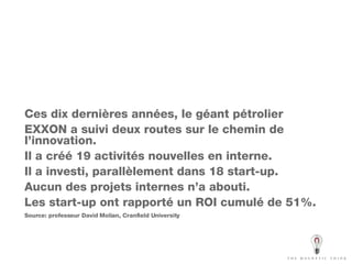 Ces dix dernières années, le géant pétrolier EXXON a suivi deux routes sur le chemin de l’innovation.  Il a créé 19 activités nouvelles en interne. Il a investi, parallèlement dans 18 start-up. Aucun des projets internes n’a abouti. Les start-up ont rapporté un ROI cumulé de 51%. Source: professeur David Molian, Cranfield University 