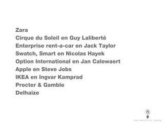 Zara Cirque du Soleil en Guy Laliberté Enterprise rent-a-car en Jack Taylor Swatch, Smart en Nicolas Hayek Option International en Jan Calewaert Apple en Steve Jobs IKEA en Ingvar Kamprad Procter & Gamble Delhaize 