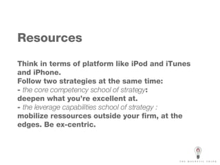 Resources Think in terms of platform like iPod and iTunes and iPhone. Follow two strategies at the same time: -  the core competency school of strategy :  deepen what you’re excellent at. -  the leverage capabilities school of strategy :  mobilize ressources outside your firm, at the edges. Be ex-centric. 