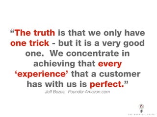 “ The truth   is that we only have  one trick   - but it is a very good one.  We concentrate in achieving that  every ‘experience’   that a customer has with us is  perfect. ” Jeff Bezos,  Founder Amazon.com 