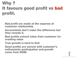 Why ?  It favours good profit vs  bad  profit. Bad profit are made at the expense of customer relationship  Accountants don’t make the difference but time reveals it. Bad profits extract value from customer i/o creating value  True growth is hard to find Good profits are earned with customer’s enthusiastic participation and growth come from WOM 
