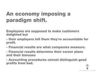 An economy imposing a paradigm shift. Employees are supposed to make customers delighted but - their employers tell them they’re accountable for profit. - Financial results are what companies measure. - Financial results determine their career plans and their bonuses - Accounting procedures cannot distinguish good profits from bad. 