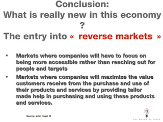 Conclusion: What is really new in this economy ? The entry into  « reverse markets » Markets where companies will have to focus on being more accessible rather than reaching out for people and targets Markets where companies will maximize the value customers receive from the purchase and use of their products and services by providing tailor made help in purchasing and using these products and services. Source: John Hagel III 