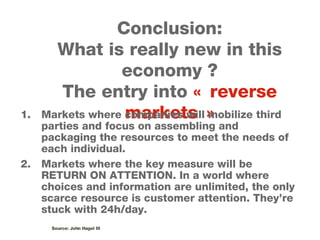 Conclusion: What is really new in this economy ? The entry into  « reverse markets » Markets where companies will mobilize third parties and focus on assembling and packaging the resources to meet the needs of each individual. Markets where the key measure will be RETURN ON ATTENTION. In a world where choices and information are unlimited, the only scarce resource is customer attention. They’re stuck with 24h/day. Source: John Hagel III 