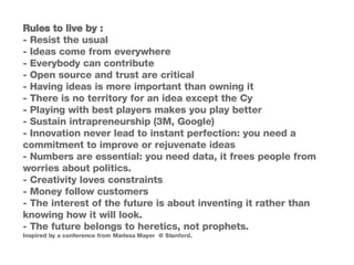 Rules to live by :  - Resist the usual  - Ideas come from everywhere - Everybody can contribute - Open source and trust are critical - Having ideas is more important than owning it - There is no territory for an idea except the Cy - Playing with best players makes you play better - Sustain intrapreneurship (3M, Google) - Innovation never lead to instant perfection: you need a commitment to improve or rejuvenate ideas - Numbers are essential: you need data, it frees people from worries about politics. - Creativity loves constraints - Money follow customers - The interest of the future is about inventing it rather than knowing how it will look. - The future belongs to heretics, not prophets. Inspired by a conference from Marissa Mayer  @ Stanford. 