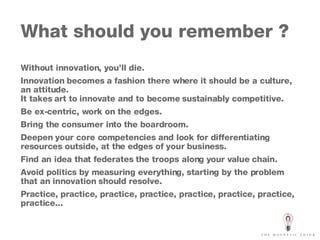 What should you remember ?  Without innovation, you’ll die. Innovation becomes a fashion there where it should be a culture, an attitude. It takes art to innovate and to become sustainably competitive. Be ex-centric, work on the edges. Bring the consumer into the boardroom. Deepen your core competencies and look for differentiating resources outside, at the edges of your business. Find an idea that federates the troops along your value chain. Avoid politics by measuring everything, starting by the problem that an innovation should resolve. Practice,  practice, practice, practice, practice, practice, practice, practice... 