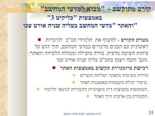 קורס מתוקשב –  " מבוא למדעי המחשב "  באמצעות  " כליקיט  3"  והאתר  " מדעי המחשב בעליה שניה אורט עכו " מטרת הקורס   -  לחשוף את  תלמידי חט " ב  להיכרות ראשונית עם תכנים מרכזיים במדעי המחשב ,  תוך דגש על פיתוח חשיבה מדעית .  מורה מובילה ומנהלת הלמידה והאתר :  הגב '  זהבה ויצמן בחט " ב עליה שניה אורט עכו . רכישת מיומנויות תקשוב באמצעות האתר הורדת משימות מהאתר ושליחת תוצרים שיפור יכולת התנסחות באמצעות האתר . השתתפות בקבוצות דיון מקצועיות הקשורות לנושאי הלימוד . תקשורת בין - אישית דרך האתר . קורס מתוקשב  " מבוא למדעי המחשב " 