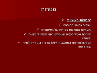 מטרות מטרות ראשיות : שיפור אמצעי ההוראה . העמקת המודעות ליכולות של האינטרנט . הרחבת מעגל הכלים העומדים בפני התלמיד בשעת לימודיו . העמקת אורינות המחשב והאינטרנט בקרב מורי ותלמידי בית הספר . 