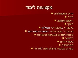 מקצועות לימוד מדעי הטכנולוגיה תנ"ך יישומי מחשב . חינוך אנגלית -  שיכבה ט ,  שיכבה י היסטוריה ואזרחות -  שיכבה ט ,  שיכבה י' פיתוח אתרים בסביבת אינטרנט תקשוב כישורי חיים מתמטיקה משחק מסכם- שישים שנה למדינה 