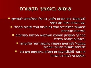 שימוש באמצעי תקשורת לכל מטלה היה פורום נלווה ,  בו יכלו התלמידים להתייעץ עם המורה ואחד עם השני . לראשות התלמידים עמד גם פורום טכני ופורום חברתי לשיחות חברתיות . במהלך המשחק המסכם השתמשו הכיתות בפורומים כיתתיים לעזרה הדדית . במקביל לפורומים הועמדו כתובות דואר אלקטרוני לשליחת שאלות טכניות ואחרות העבודות נשלחו באמצעות מערכת  clickit   או דואר אלקטרוני לבחירת המורה . 