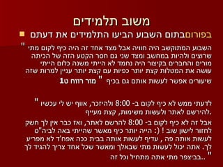 משוב תלמידים בתום השבוע הביעו התלמידים את דעתם  בפורום "  השבוע המתוקשב היה חוויה אבל מצד אחד זה היה כיף לקום מתי שרוצים ולהיות במחשב ומצד שני גם חסר הקטע הזה של הכיתה מורים והחברים בקיצור היה נחמד לא הייתי משנה כלום הייתי עושה את המטלות קצת יותר כפיות עם קצת יותר עניין למרות שזה שיעורים אפשר לעשות אותם גם בכיף   "   מור רווח ט 1 "   לדעתי ממש לא כיף לקום ב - 8:00  ולהיזכר ,  אווף יש לי עכשיו להירשם לאתר ולעשות משימות ,  קצת מעייף . אבל זה לא כיף לקום ב - 8:00  להרשם לאתר ,  ואז כבר אין לך חשק לחזור לישון שוב  ! (:  הייה יותר כיף מאשר שהייתי באה לביה " ס לעשות אותה פה  ,  עדיף לעשות אותה בבית ככה אפח ' ד לא מפריע לך .  אתה יכול לעשות מתי שבאלך ומאשר שכל אחד צריך להגיד לך בביצפר מתי אתה מתחיל וכל זה  ..  " 