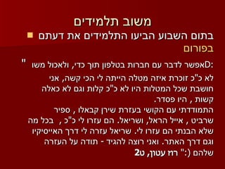 משוב תלמידים בתום השבוע הביעו התלמידים את דעתם  בפורום "  אפשר לדבר עם חברות בטלפון תוך כדי ,  ולאכול משו  D : לא כ " כ זוכרת איזה מטלה הייתה לי הכי קשה ,  אני חושבת שכל המטלות היו לא כ " כ קלות וגם לא כאלה קשות  ,  היו פסדר . התמודדתי עם הקושי בעזרת שירן קבאלו  ,  ספיר שרביט  ,  אייל הראל ,  ושריאל .  הם עזרו לי כ " כ  ,   בכל מה שלא הבנתי הם עזרו לי .  שריאל עזרה לי דרך האייסיקיו וגם דרך האתר .  ואני רוצה להגיד  -  תודה על העזרה שלהם  (:"   רוז עטון ,  ט 2 