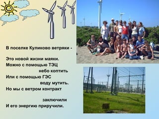 В поселке Куликово ветряки -  Это новой жизни маяки.  Можно с помощью ТЭЦ  небо коптить Или с помощью ГЭС  воду мутить. Но мы с ветром контракт  заключили И его энергию приручили. 