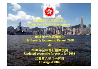 香港特別行政區政府
  Hong Kong SAR Government


      2008 年半年經濟報告
Half-yearly Economic Report 2008
               &
    2008 年全年修訂經濟預測
Updated economic forecasts for 2008
       二零零八年月十五日
        15 August 2008
                                      1
 
