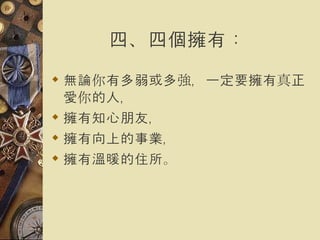 四、四個擁有：   無論你有多弱或多強，一定要擁有真正愛你的人， 擁有知心朋友， 擁有向上的事業， 擁有溫暖的住所。   
