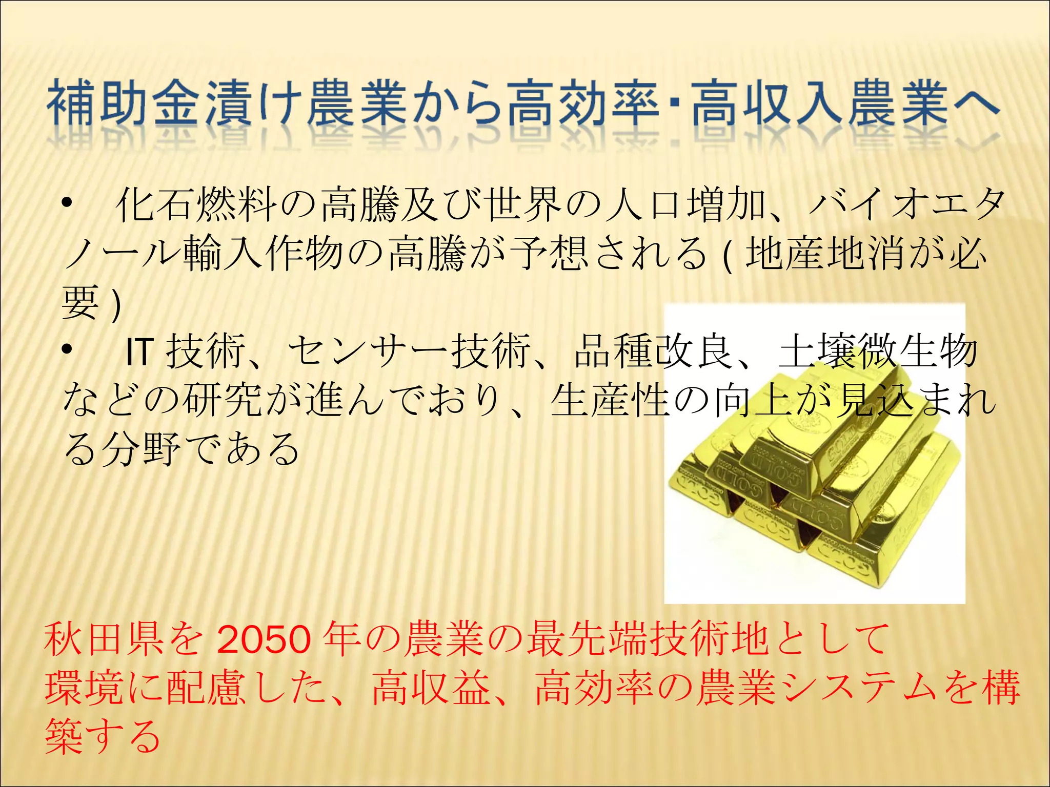 秋田県を 2050 年の農業の最先端技術地として 環境に配慮した、高収益、高効率の農業システムを構築する 　化石燃料の高騰及び世界の人口増加、バイオエタノール輸入作物の高騰が予想される ( 地産地消が必要 ) 　 IT 技術、センサー技術、品種改良、土壌微生物などの研究が進んでおり、生産性の向上が見込まれる分野である 