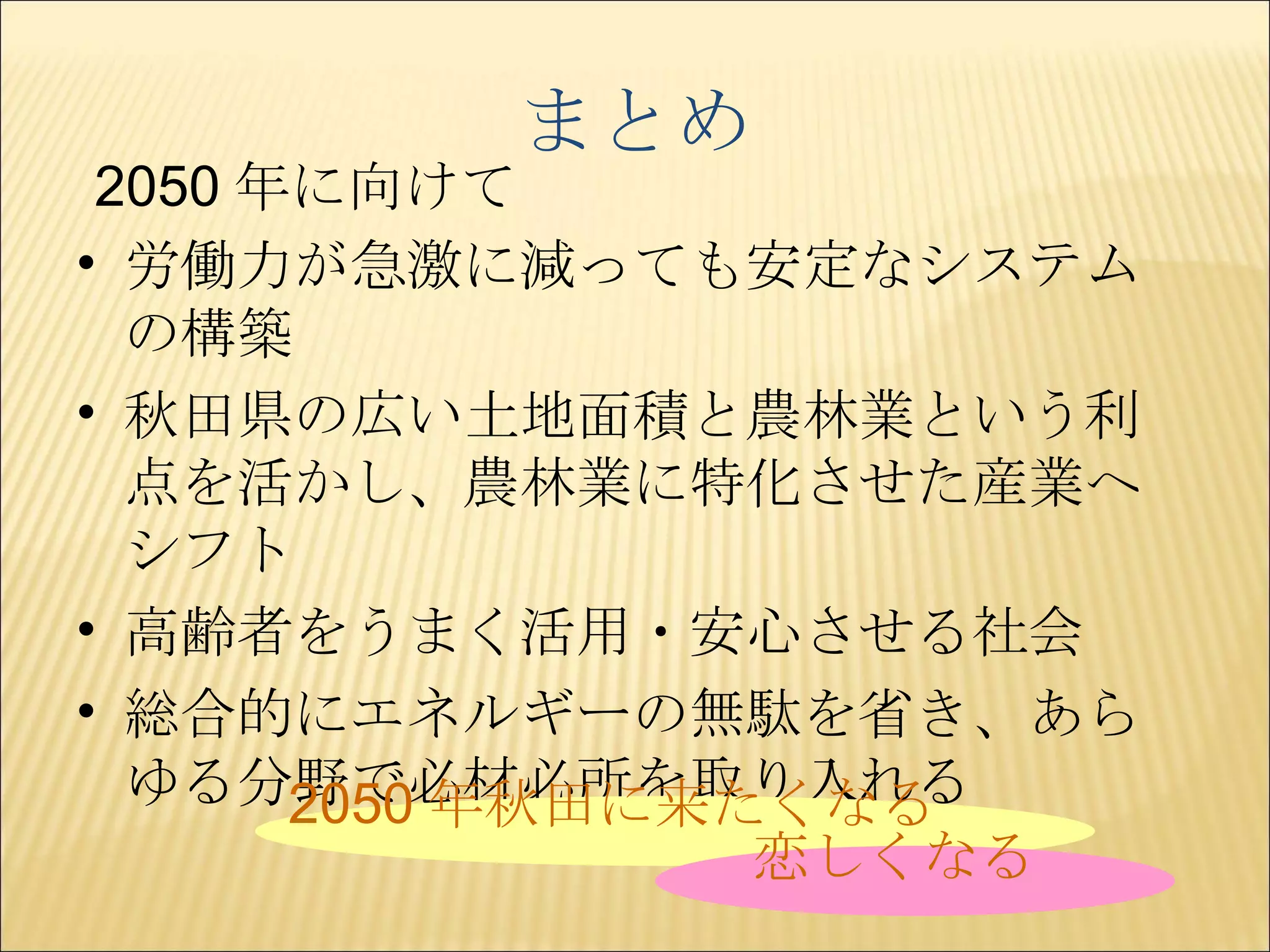 まとめ 労働力が急激に減っても安定なシステムの構築 秋田県の広い土地面積と農林業という利点を活かし、農林業に特化させた産業へシフト 高齢者をうまく活用・安心させる社会 総合的にエネルギーの無駄を省き、あらゆる分野で必材必所を取り入れる 2050 年に向けて 2050 年秋田に来たくなる 恋しくなる 