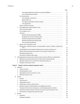 Содержание	 ix
Стр.
Счет перераспределения доходов в натуральной форме  . . . . . . . . . . . . . . . . . . . . . . 	27
Счета использования доходов . . . . . . . . . . . . . . . . . . . . . . . . . . . . . . . . . . . . . . . . . . . . . . 	27
Счета накопления  . . . . . . . . . . . . . . . . . . . . . . . . . . . . . . . . . . . . . . . . . . . . . . . . . . . . . . . . . . . . 	28
Счет операций с капиталом . . . . . . . . . . . . . . . . . . . . . . . . . . . . . . . . . . . . . . . . . . . . . . . . 	29
Финансовый счет . . . . . . . . . . . . . . . . . . . . . . . . . . . . . . . . . . . . . . . . . . . . . . . . . . . . . . . . . 	29
Счет других изменений в объеме активов  . . . . . . . . . . . . . . . . . . . . . . . . . . . . . . . . . . . 	29
Счет переоценки . . . . . . . . . . . . . . . . . . . . . . . . . . . . . . . . . . . . . . . . . . . . . . . . . . . . . . . . . . 	30
Баланс активов и пассивов . . . . . . . . . . . . . . . . . . . . . . . . . . . . . . . . . . . . . . . . . . . . . . . . . . . . . 	31
3.	 Интегрированное представление счетов  . . . . . . . . . . . . . . . . . . . . . . . . . . . . . . . . . . . . . . . . 	31
Счета остального мира  . . . . . . . . . . . . . . . . . . . . . . . . . . . . . . . . . . . . . . . . . . . . . . . . . . . . . . . . 	35
Счет товаров и услуг . . . . . . . . . . . . . . . . . . . . . . . . . . . . . . . . . . . . . . . . . . . . . . . . . . . . . . . . . . . 	35
Агрегаты  . . . . . . . . . . . . . . . . . . . . . . . . . . . . . . . . . . . . . . . . . . . . . . . . . . . . . . . . . . . . . . . . . . . . . 	37
Валовой внутренний продукт (ВВП) . . . . . . . . . . . . . . . . . . . . . . . . . . . . . . . . . . . . . . . . 	37
Измерение на чистой и валовой основе  . . . . . . . . . . . . . . . . . . . . . . . . . . . . . . . . . . . . . 	37
Валовой национальный доход (ВНД) . . . . . . . . . . . . . . . . . . . . . . . . . . . . . . . . . . . . . . . 	39
Национальный располагаемый доход  . . . . . . . . . . . . . . . . . . . . . . . . . . . . . . . . . . . . . . 	39
Счета показателей объемов  . . . . . . . . . . . . . . . . . . . . . . . . . . . . . . . . . . . . . . . . . . . . . . . . 	39
4.	 Другие части структуры счетов  . . . . . . . . . . . . . . . . . . . . . . . . . . . . . . . . . . . . . . . . . . . . . . . . 	39
Центральная таблица ресурсов и использования и другие таблицы «затраты-вы-
пуск» . . . . . . . . . . . . . . . . . . . . . . . . . . . . . . . . . . . . . . . . . . . . . . . . . . . . . . . . . . . . . . . . . . . . 	39
Таблицы финансовых операций и финансовых активов и обязательств . . . . . . . . . . . . 	39
Полные балансы активов и пассивов и счета активов и обязательств  . . . . . . . . . . . . . . 	40
Функциональный анализ  . . . . . . . . . . . . . . . . . . . . . . . . . . . . . . . . . . . . . . . . . . . . . . . . . . . . . . 	40
Население и таблицы затрат труда  . . . . . . . . . . . . . . . . . . . . . . . . . . . . . . . . . . . . . . . . . . . . . 	40
E.   Интегрированная центральная концептуальная основа и гибкость ее применения  . . . . . 	41
1.	 Применение центральной концептуальной основы гибким образом . . . . . . . . . . . . . . . 	41
2.	 Введение матриц счетов для анализа социальных процессов . . . . . . . . . . . . . . . . . . . . . . 	41
3.	 Введение сателлитных счетов  . . . . . . . . . . . . . . . . . . . . . . . . . . . . . . . . . . . . . . . . . . . . . . . . . . 	41
Глава 3.  Запасы, потоки и правила ведения счетов  . . . . . . . . . . . . . . . . . . . . . . . . . . . . . . . . . . . 	43
А. Введение  . . . . . . . . . . . . . . . . . . . . . . . . . . . . . . . . . . . . . . . . . . . . . . . . . . . . . . . . . . . . . . . . . . . . . . . . . 	43
1.	 Запасы и потоки  . . . . . . . . . . . . . . . . . . . . . . . . . . . . . . . . . . . . . . . . . . . . . . . . . . . . . . . . . . . . . . 	43
2.	 Балансирующие статьи . . . . . . . . . . . . . . . . . . . . . . . . . . . . . . . . . . . . . . . . . . . . . . . . . . . . . . . . 	44
3.	 Группировка запасов и потоков в счетах  . . . . . . . . . . . . . . . . . . . . . . . . . . . . . . . . . . . . . . . . 	44
4.	 Правила ведения счетов  . . . . . . . . . . . . . . . . . . . . . . . . . . . . . . . . . . . . . . . . . . . . . . . . . . . . . . . 	44
B. Запасы  . . . . . . . . . . . . . . . . . . . . . . . . . . . . . . . . . . . . . . . . . . . . . . . . . . . . . . . . . . . . . . . . . . . . . . . . . . . 	45
1.	Выгоды  . . . . . . . . . . . . . . . . . . . . . . . . . . . . . . . . . . . . . . . . . . . . . . . . . . . . . . . . . . . . . . . . . . . . . . 	45
2.	Собственность . . . . . . . . . . . . . . . . . . . . . . . . . . . . . . . . . . . . . . . . . . . . . . . . . . . . . . . . . . . . . . . . 	45
3.	 Определение актива  . . . . . . . . . . . . . . . . . . . . . . . . . . . . . . . . . . . . . . . . . . . . . . . . . . . . . . . . . . 	46
4.	 Финансовые активы и обязательства  . . . . . . . . . . . . . . . . . . . . . . . . . . . . . . . . . . . . . . . . . . . 	46
5.	 Границы активов и первый уровень классификации активов  . . . . . . . . . . . . . . . . . . . . . 	47
Условные обязательства и резервы на случай непредвиденных событий  . . . . . . . . . . . 	47
6.	 Появление активов в балансе активов и пассивов и выход активов из него . . . . . . . . . 	47
7.	 Исключения из определения границ активов . . . . . . . . . . . . . . . . . . . . . . . . . . . . . . . . . . . . 	48
С. Потоки  . . . . . . . . . . . . . . . . . . . . . . . . . . . . . . . . . . . . . . . . . . . . . . . . . . . . . . . . . . . . . . . . . . . . . . . . . . . 	48
1.	Операции . . . . . . . . . . . . . . . . . . . . . . . . . . . . . . . . . . . . . . . . . . . . . . . . . . . . . . . . . . . . . . . . . . . . 	48
Денежные операции  . . . . . . . . . . . . . . . . . . . . . . . . . . . . . . . . . . . . . . . . . . . . . . . . . . . . . . . . . . 	49
 