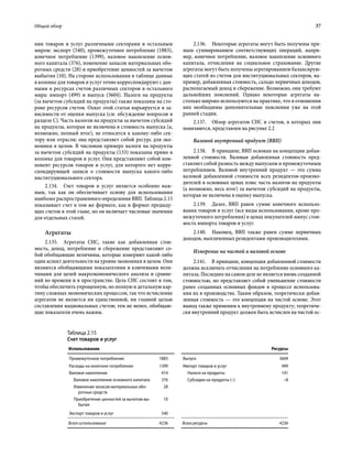 Общий обзор	 37
нии товаров и услуг различными секторами и остальным
миром: экспорт (540), промежуточное потребление (1883),
конечное потребление (1399), валовое накопление основ-
ного капитала (376), изменение запасов материальных обо-
ротных средств (28) и приобретение ценностей за вычетом
выбытия (10). На стороне использования в таблице данные
в колонке для товаров и услуг точно корреспондируют с дан-
ными в ресурсах счетов различных секторов и остального
мира: импорт (499) и выпуск (3604). Налоги на продукты
(за вычетом субсидий на продукты) также показаны на сто-
роне ресурсов счетов. Охват этой статьи варьируется в за-
висимости от оценки выпуска (см. обсуждение вопросов в
разделе C). Часть налогов на продукты за вычетом субсидий
на продукты, которая не включена в стоимость выпуска (а,
возможно, полный итог), не относится к какому-либо сек-
тору или отрасли; она представляет собой ресурс для эко-
номики в целом. В числовом примере налоги на продукты
за вычетом субсидий на продукты (133) показаны прямо в
колонке для товаров и услуг. Они представляют собой ком-
понент ресурсов товаров и услуг, для которого нет корре-
спондирующей записи о стоимости выпуска какого-либо
институционального сектора.
2.134.  Счет товаров и услуг является особенно важ-
ным, так как он обеспечивает основу для использования
наиболее распространенного определения ВВП. Таблица 2.15
показывает счет в том же формате, как и формат предыду-
щих счетов в этой главе, но он включает числовые значения
для отдельных статей.
Агрегаты
2.135.  Агрегаты СНС, такие как добавленная стои-
мость, доход, потребление и сбережение представляют со-
бой обобщающие величины, которые измеряют какой-либо
один аспект деятельности на уровне экономики в целом. Они
являются обобщающими показателями и ключевыми вели-
чинами для целей макроэкономического анализа и сравне-
ний во времени и в пространстве. Цель СНС состоит в том,
чтобы обеспечить упрощенную, но полную и детальную кар-
тину сложных экономических процессов, так что исчисление
агрегатов не является ни единственной, ни главной целью
составления национальных счетов; тем не менее, обобщаю-
щие показатели очень важны.
2.136.  Некоторые агрегаты могут быть получены пря-
мым суммированием соответствующих операций, напри-
мер, конечное потребление, валовое накопление основного
капитала, отчисления на социальное страхование. Другие
агрегаты могут быть получены агрегированием балансирую-
щих статей из счетов для институциональных секторов, на-
пример, добавленная стоимость, сальдо первичных доходов,
располагаемый доход и сбережение. Возможно, они требуют
дальнейших пояснений. Однако некоторые агрегаты на-
столько широко используются на практике, что в отношении
них необходимы дополнительные пояснения уже на этой
ранней стадии.
2.137.  Обзор агрегатов СНС и счетов, в которых они
появляются, представлен на рисунке 2.2
Валовой внутренний продукт (ВВП)
2.138.  В принципе, ВВП основан на концепции добав-
ленной стоимости. Валовая добавленная стоимость пред-
ставляет собой разность между выпуском и промежуточным
потреблением. Валовой внутренний продукт — это сумма
валовой добавленной стоимости всех резидентов-произво-
дителей в основных ценах плюс часть налогов на продукты
(а возможно, весь итог) за вычетом субсидий на продукты,
которая не включена в оценку выпуска.
2.139.  Далее, ВВП равен сумме конечного использо-
вания товаров и услуг (все виды использования, кроме про-
межуточного потребления) в ценах покупателей минус стои-
мость импорта товаров и услуг.
2.140.  Наконец, ВВП также равен сумме первичных
доходов, выплаченных резидентами-производителями.
Измерение на чистой и валовой основе
2.141.  В принципе, концепция добавленной стоимости
должна исключать отчисления на потребление основного ка-
питала. Последнее на самом деле не является вновь созданной
стоимостью, но представляет собой уменьшение стоимости
ранее созданных основных фондов в процессе использова-
ния их в производстве. Таким образом, теоретически добав-
ленная стоимость — это концепция на чистой основе. Этот
вывод также применим к внутреннему продукту; теоретиче-
ски внутренний продукт должен быть исчислен на чистой ос-
Таблица 2.15
Счет товаров и услуг
Использование Ресурсы
Промежуточное потребление 1883 Выпуск 3604
Расходы на конечное потребление 1399 Импорт товаров и услуг 499
Валовое накопление 414 Налоги на продукты 141
Валовое накопление основного капитала 376 Субсидии на продукты (–) –8
Изменение запасов материальных обо-
ротных средств
28
Приобретение ценностей за вычетом вы-
бытия
10
Экспорт товаров и услуг 540
Всего использование 4236 Всего ресурсы 4236
 