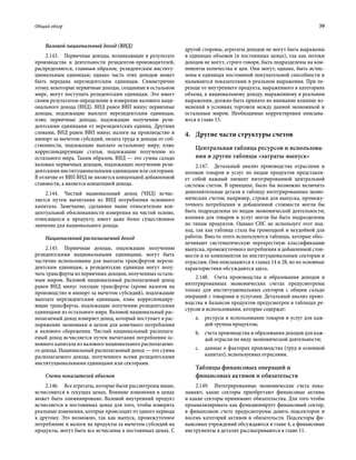 Общий обзор	 39
Валовой национальный доход (ВНД)
2.143.  Первичные доходы, возникающие в результате
производства и деятельности резидентов-производителей,
распределяются, главным образом, резидентским институ-
циональным единицам; однако часть этих доходов может
быть передана нерезидентским единицам. Симметрично
этому, некоторые первичные доходы, созданные в остальном
мире, могут поступать резидентским единицам. Это имеет
своим результатом определение и измерение валового наци-
онального дохода (ВНД). ВНД равен ВВП минус первичные
доходы, подлежащие выплате нерезидентским единицам,
плюс первичные доходы, подлежащие получению рези-
дентскими единицами от нерезидентских единиц. Другими
словами, ВНД равен ВВП минус налоги на производство и
импорт за вычетом субсидий, оплата труда и доходы от соб-
ственности, подлежащие выплате остальному миру, плюс
корреспондирующие статьи, подлежащие получению из
остального мира. Таким образом, ВНД — это сумма сальдо
валовых первичных доходов, подлежащих получению рези-
дентскими институциональными единицами или секторами.
В отличие от ВВП ВНД не является концепцией добавленной
стоимости, а является концепцией дохода.
2.144.  Чистый национальный доход (ЧНД) исчис-
ляется путем вычитания из ВНД потребления основного
капитала. Замечание, сделанное выше относительно кон-
цептуальной обоснованности измерения на чистой основе,
относящееся к продукту, имеет даже более существенное
значение для национального дохода.
Национальный располагаемый доход
2.145.  Первичные доходы, подлежащие получению
резидентскими национальными единицами, могут быть
частично использованы для выплаты трансфертов нерези-
дентским единицам, а резидентские единицы могут полу-
чать трансферты из первичных доходов, полученных осталь-
ным миром. Валовой национальный располагаемый доход
равен ВНД минус текущие трансферты (кроме налогов на
производство и импорт за вычетом субсидий), подлежащие
выплате нерезидентским единицам, плюс корреспондиру-
ющие трансферты, подлежащие получению резидентскими
единицами из остального мира. Валовой национальный рас-
полагаемый доход измеряет доход, который поступает в рас-
поряжение экономики в целом для конечного потребления
и валового сбережения. Чистый национальный располага-
емый доход исчисляется путем вычитания потребления ос-
новного капитала из валового национального располагаемо-
го дохода. Национальный располагаемый доход — это сумма
располагаемого дохода, полученного всеми резидентскими
институциональными единицами или секторами.
Счета показателей объемов
2.146.  Все агрегаты, которые были рассмотрены выше,
исчисляются в текущих ценах. Влияние изменения в ценах
может быть элиминировано. Валовой внутренний продукт
исчисляется в постоянных ценах для того, чтобы измерить
реальные изменения, которые происходят от одного периода
к другому. Это возможно, так как выпуск, промежуточное
потребление и налоги на продукты за вычетом субсидий на
продукты, могут быть все исчислены в постоянных ценах. С
другой стороны, агрегаты доходов не могут быть выражены
в единицах объемов (в постоянных ценах), так как потоки
доходов не могут, строго говоря, быть подразделены на ком-
поненты количества и цен. Они могут, однако, быть исчис-
лены в единицах постоянной покупательной способности и
называются показателями в реальном выражении. При пе-
реходе от внутреннего продукта, выраженного в категориях
объема, к национальному доходу, выраженному в реальном
выражении, должно быть принято во внимание влияние из-
менений в условиях торговли между данной экономикой и
остальным миром. Необходимые корректировки описыва-
ются в главе 15.
4.	Другие части структуры счетов
Центральная таблица ресурсов и использова-
ния и другие таблицы «затраты-выпуск»
2.147.  Детальный анализ производства отраслями и
потоков товаров и услуг по видам продуктов представля-
ет собой важный элемент интегрированной центральной
системы счетов. В принципе, было бы возможно включить
дополнительные детали в таблицу интегрированных эконо-
мических счетов; например, строки для выпуска, промежу-
точного потребления и добавленной стоимости могли бы
быть подразделены по видам экономической деятельности;
колонки для товаров и услуг могли бы быть подразделены
по типам продуктов. Однако СНС не использует этот под-
ход, так как таблица стала бы громоздкой и неудобной для
работы. Вместо этого используются таблицы, которые обес­
печивают систематическую перекрестную классификацию
выпуска, промежуточного потребления и добавленной стои-
мости и ее компонентов по институциональным секторам и
отраслям. Они описываются в главах 14 и 28, но их основные
характеристики обсуждаются здесь.
2.148.  Счета производства и образования доходов в
интегрированных экономических счетах предусмотрены
только для институциональных секторов с общим сальдо
операций с товарами и услугами. Детальный анализ произ-
водства и балансов продуктов предусмотрен в таблицах ре-
сурсов и использования, которые содержат:
a.	 ресурсы и использование товаров и услуг для каж-
дой группы продуктов;
b.	 счета производства и образования доходов для каж-
дой отрасли по виду экономической деятельности;
c.	 данные о факторах производства (труд и основной
капитал), используемых отраслями.
Таблицы финансовых операций и
финансовых активов и обязательств
2.149.  Интегрированные экономические счета пока-
зывают, какие секторы приобретают финансовые активы
и какие секторы принимают обязательства. Для того чтобы
проанализировать как функционирует финансовый сектор,
в финансовом счете предусмотрены девять подсекторов и
восемь категорий активов и обязательств. Подсекторы фи-
нансовых учреждений обсуждаются в главе 4, а финансовые
инструменты в деталях рассматриваются в главе 11.
 
