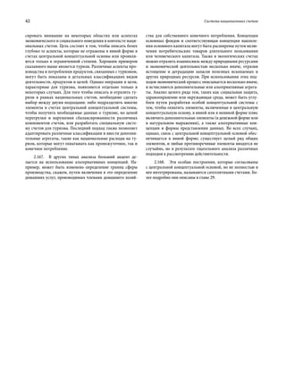 42	 Система национальных счетов
сировать внимание на некоторых областях или аспектах
экономического и социального поведения в контексте наци-
ональных счетов. Цель состоит в том, чтобы описать более
глубоко те аспекты, которые не отражены в явной форме в
счетах центральной концептуальной основы или проявля-
ются только в ограниченной степени. Хорошим примером
сказанного выше является туризм. Различные аспекты про-
изводства и потребления продуктов, связанных с туризмом,
могут быть показаны в детальных классификациях видов
деятельности, продуктов и целей. Однако операции и цели,
характерные для туризма, появляются отдельно только в
некоторых случаях. Для того чтобы описать и отразить ту-
ризм в рамках национальных счетов, необходимо сделать
выбор между двумя подходами: либо подразделить многие
элементы в счетах центральной концептуальной системы,
чтобы получить необходимые данные о туризме, но ценой
перегрузки и нарушения сбалансированности различных
компонентов счетов, или разработать специальную систе-
му счетов для туризма. Последний подход также позволяет
адаптировать различные классификации и ввести дополни-
тельные агрегаты, такие как национальные расходы на ту-
ризм, которые могут охватывать как промежуточное, так и
конечное потребление.
2.167.  В других типах анализа больший акцент де-
лается на использование альтернативных концепций. На-
пример, может быть изменено определение границ сферы
производства, скажем, путем включения в это определение
домашних услуг, производимых членами домашнего хозяй-
ства для собственного конечного потребления. Концепция
основных фондов и соответствующая концепция накопле-
ния основного капитала могут быть расширены путем вклю-
чения потребительских товаров длительного пользования
или человеческого капитала. Также в экологических счетах
можно отразить взаимосвязь между природными ресурсами
и экономической деятельностью несколько иначе, отразив
истощение и деградацию запасов полезных ископаемых и
других природных ресурсов. При использовании этих под-
ходов экономический процесс описывается несколько иначе,
и исчисляются дополнительные или альтернативные агрега-
ты. Анализ целого ряда тем, таких как социальная защита,
здравоохранение или окружающая среда, может быть углу-
блен путем разработки особой концептуальной системы с
тем, чтобы охватить элементы, включенные в центральную
концептуальную основу, в явной или в неявной форме плюс
включить дополнительные элементы (в денежной форме или
в натуральном выражении), а также альтернативные кон-
цепции и формы представления данных. Во всех случаях,
однако, связь с центральной концептуальной основой обес­
печивается в явной форме; существует целый ряд общих
элементов, и любые противоречивые элементы вводятся не
случайно, но в результате тщательного анализа различных
подходов к рассмотрению действительности.
2.168.  Эти особые построения, которые согласованы
с центральной концептуальной основой, но не полностью в
нее интегрированы, называются сателлитными счетами. Бо-
лее подробно они описаны в главе 29.
 