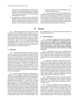 Запасы, потоки и правила ведения счетов	 45
отношении их классификаций, как в отношении ка-
тегорий классификации операций, других потоков и
активов, так и в отношении категорий классифика-
ции хозяйствующих субъектов, таких как секторы
(подсекторы) или отрасли.
d.	 В зависимости от характера записи должно быть
проведено различие между ресурсами и использо-
ванием или между активами и обязательствами. В
процессе агрегирования и группировки данных ис-
числение на чистой основе осуществляется в отно-
шении некоторых статей в неявной форме, но кон-
солидация не рекомендуется.
3.17.  Основная концептуальная основа СНС базирует-
ся на применении принципа четверичной регистрации. Это
означает, что каждая операция должна быть отражена дваж-
ды для каждой из сторон операции. Существует вертикаль-
ное согласование в рамках каждой единицы и горизонталь-
ное согласование между двумя единицами для каждого вида
записей. Принципы четверичной регистрации поясняются
более детальным образом в разделе E этой главы.
B. Запасы
3.18.  Запасы характеризуют общий уровень активов
и обязательств на некоторый момент времени. (По мето-
дологии платежного баланса уровень запасов описывается
термином «позиция»). Для обсуждения запасов необходи-
мо дать определение активов и обязательств, и эти опреде-
ления зависят в значительной мере от концепции выгод и
собственности. После того, как эти определения пояснены,
обсуждаются вопросы о том, как активы и обязательства
классифицируются в балансе активов и пассивов, а также
каким образом статьи активов и обязательств появляются в
балансе активов и пассивов и покидают его.
1.	Выгоды
3.19.  Центральным положением СНС является описа-
ние того, как труд, капитал и природные ресурсы, включая
землю, используются для производства товаров и услуг. Эти
товары и услуги используются в трех видах экономической
деятельности, определенных в СНС: производстве, потреб­
лении и накоплении. Экономическая выгода определена как
получение пользы от некоторого действия. Это предполагает
сравнение между двумя состояниями. Это положение кон-
кретизируется в СНС, так что выгоды рассматриваются, на-
пример, как вознаграждение за предоставление услуг, таких
как услуги труда и капитала производству, а также как по-
лучение средств для приобретения товаров и услуг для про-
изводства, потребления или накопления в текущем периоде
или в будущих периодах.
3.20.  Иногда выгода воплощена непосредственно в
товарах и услугах, например, в товарах, произведенных для
собственного потребления или полученных в виде заработ-
ной платы в натуральной форме. Более часто выгода прини-
мает форму средств обмена (денег), например, в случае за-
работной платы. Потребление — это деятельность, которая
происходит только в текущем периоде, но может быть про-
финансирована за счет выгод, полученных в прошлых пе-
риодах. Производство и накопление предполагают выгоды,
получение которых может быть отложено до будущих перио-
дов. Таким образом, должны быть определены инструменты,
позволяющие перемещать выгоды от одного периода к дру-
гому. Они принимают форму активов и обязательств, позво-
ляющих выгоды в одном периоде преобразовывать в выгоды
в другом периоде или в нескольких будущих периодах. Ана-
логично этому, товары и услуги, или текущие выгоды, могут
быть приобретены за счет будущих выгод путем принятия
финансовых обязательств.
2.	Собственность
3.21.  Различают две формы собственности, юридиче-
скую и экономическую. Юридическим собственником объ-
ектов, таких как товары и услуги, природные ресурсы,
финансовые активы и обязательства является инсти-
туциональная единица, имеющая по закону и поддержи-
ваемое законодательно право предъявлять требования
на получение экономических выгод, связанных с этими
объектами.
3.22.  В некоторых случаях органы государственного
управления могут заявить о праве юридической собствен-
ности на объекты от имени общества в целом. Ни один объ-
ект, в отношении которого нет юридического собственника,
индивидуального или коллективного, не рассматривается в
СНС.
3.23.  Действия, связанные с производством, потреб­
лением и накоплением, содержат различные степени риска.
Различают две главных формы риска. Первая форма связана
с производством. Эти риски возникают в связи с такими не-
определенностями, как спрос на уже произведенные товары
и услуги, тенденции в развитии экономики в целом и техни-
ческие инновации, которые влияют на выгоды от использо-
вания капитала и природных ресурсов. Как следствие этого,
выгоды от использования капитала, природных ресурсов и
труда в форме прибыли и доходов от занятости не вполне
предсказуемы заранее и содержат элемент риска.
3.24.  Второй тип риска связан с процессом передачи
выгод от одного периода к другому. Он возникает ввиду не-
определенности в отношении ставок процента в будущих
периодах, что в свою очередь влияет на сравнимость различ-
ных типов выгод.
3.25.  Когда хозяйствующие субъекты принимают ре-
шения о потреблении или накоплении, они должны сделать
предположение об относительных преимуществах выгод,
воплощенных в товарах и услугах в текущем периоде, по
сравнению с воплощением этих выгод в более поздние пе-
риоды. Таким образом, все виды экономической деятельно-
сти связаны как с получением выгод, так и с определенными
рисками. Перевод выгод от одного периода к другому пред-
 