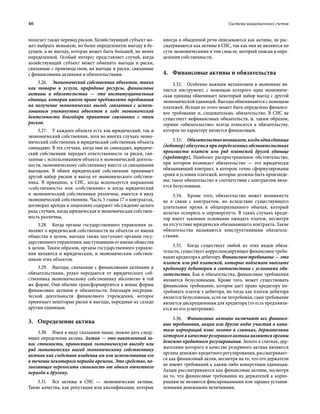 46	 Система национальных счетов
полагает также перевод рисков. Хозяйствующий субъект мо-
жет выбрать меньшую, но более определенную выгоду в бу-
дущем, а не выгоду, которая может быть большей, но менее
определенной. Особый интерес представляет случай, когда
хозяйствующий субъект может обменять выгоды и риски,
связанные с производством, на выгоды и риски, связанные
с финансовыми активами и обязательствами.
3.26.  Экономический собственник объектов, таких
как товары и услуги, природные ресурсы, финансовые
активы и обязательства — это институциональная
единица, которая имеет право предъявлять требования
на получение экономических выгод, связанных с исполь-
зованием упомянутых объектов в ходе экономической
деятельности благодаря принятию связанных с этим
рисков.
3.27.  У каждого объекта есть как юридический, так и
экономический собственник, хотя во многих случаях эконо-
мический собственник и юридический собственник объекта
совпадают. В тех случаях, когда они не совпадают, юридиче-
ский собственник передает ответственность за риски, свя-
занные с использованием объекта в экономической деятель-
ности, экономическому собственнику вместе со связанными
выгодами. В обмен юридический собственник принимает
другой набор рисков и выгод от экономического собствен-
ника. В принципе, в СНС, когда используется выражение
«собственность» или «собственник» и когда юридический
и экономический собственники различны, имеется в виду
экономический собственник. Часть 5 главы 17 о контрактах,
договорах аренды и лицензиях содержит обсуждение целого
ряда случаев, когда юридическая и экономическая собствен-
ность различны.
3.28.  Когда органы государственного управления за-
являют о юридической собственности на объекты от имени
общества в целом, выгоды также поступают органам госу-
дарственного управления, выступающим от имени общества
в целом. Таким образом, органы государственного управле-
ния являются и юридическим, и экономическим собствен-
ником этих объектов.
3.29.  Выгоды, связанные с финансовыми активами и
обязательствами, редко передаются от юридического соб-
ственника экономическому собственнику абсолютно в той
же форме. Они обычно трансформируются в новые формы
финансовых активов и обязательств, благодаря посредни-
ческой деятельности финансового учреждения, которое
принимает некоторые риски и выгоды, передавая их сальдо
другим единицам.
3.	Определение актива
3.30.  Имея в виду сказанное выше, можно дать следу-
ющее определение актива. Актив — это накопленный за-
пас стоимости, приносящий экономическую выгоду или
ряд экономических выгод экономическому собственнику
актива как следствие владения им или использования его
в течение некоторого периода времени. Это средство, по-
зволяющее переносить стоимость от одного отчетного
периода к другому.
3.31.  Все активы в СНС — экономические активы.
Такие качества, как репутация или квалификация, которые
иногда в обыденной речи описываются как активы, не рас-
сматриваются как активы в СНС, так как они не являются по
сути экономическими в том смысле, который описан в опре-
делении собственности.
4.	 Финансовые активы и обязательства
3.32.  Особенно важным механизмом в экономике яв-
ляется инструмент, с помощью которого одна экономиче-
ская единица обменивает некоторый набор выгод с другой
экономической единицей. Выгоды обмениваются с помощью
платежей. Исходя из этого может быть определено финансо-
вое требование и, следовательно, обязательство. В СНС не
существует нефинансовых обязательств, и, таким образом,
термин «обязательство» всегда относится к обязательству,
которое по характеру является финансовым.
3.33.  Обязательствовозникает,когдаоднаединица
(дебитор) обязуется при определенных обстоятельствах
произвести платеж или ряд платежей другой единице
(кредитору). Наиболее распространенное обстоятельство,
при котором возникает обязательство — это юридически
обязывающий контракт, в котором точно сформулированы
сроки и условия платежей, которые должны быть произведе-
ны; такое обязательство в соответствии с контрактом явля-
ется безусловным.
3.34.  Кроме того, обязательство может возникнуть
не в связи с контрактом, но вследствие существующего
длительное время и общепризнанного обычая, который
нелегко оспорить и опровергнуть. В таких случаях креди-
тор имеет законное основание ожидать платеж, несмотря
на отсутствие юридически обязывающего контракта. Такие
обязательства называются конструктивными обязатель-
ствами.
3.35.  Когда существует любой из этих видов обяза-
тельств, существует корреспондирующее финансовое требо-
ваниекредиторакдебитору.Финансовоетребование—это
платеж или ряд платежей, которые подлежат выплате
кредитору дебитором в соответствии с условиями обя-
зательства. Как и обязательства, финансовые требования
являются безусловными. Кроме того, может существовать
финансовое требование, которое дает право кредитору по-
требовать платеж у дебитора, но тогда как платеж дебитора
является безусловным, если он потребован, само требование
является дискреционным для кредитора (то есть предъявля-
ется по его усмотрению).
3.36.  Финансовые активы включают все финансо-
вые требования, акции или другие виды участия в капи-
тале корпораций плюс золото в слитках, держателями
которого в качестве резервного актива являются органы
денежно-кредитного регулирования. Золото в слитках, дер-
жателями которого в качестве резервного актива являются
органы денежно-кредитного регулирования, рассматривает-
ся как финансовый актив, несмотря на то, что его держатели
не имеют требований к каким-либо конкретным единицам.
Акции рассматриваются как финансовые активы, несмотря
на то, что финансовые требования их держателей к корпо-
рациям не являются фиксированными или заранее установ-
ленными денежными величинами.
 