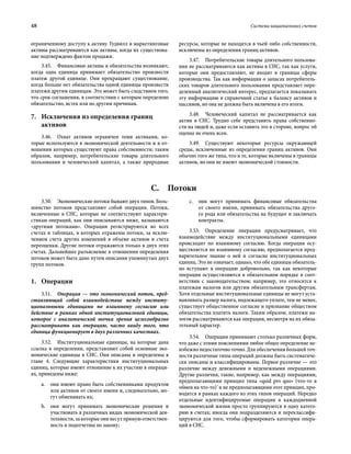 48	 Система национальных счетов
ограниченному доступу к активу. Гудвилл и маркетинговые
активы рассматриваются как активы, когда их существова-
ние подтверждено фактом продажи.
3.45.  Финансовые активы и обязательства возникают,
когда одна единица принимает обязательство произвести
платеж другой единице. Они прекращают существование,
когда больше нет обязательства одной единицы произвести
платежи другим единицам. Это может быть следствием того,
что срок соглашения, в соответствии с которым определено
обязательство, истек или по другим причинам.
7.	Исключения из определения границ
активов
3.46.  Охват активов ограничен теми активами, ко-
торые используются в экономической деятельности и в от-
ношении которых существуют права собственности; таким
образом, например, потребительские товары длительного
пользования и человеческий капитал, а также природные
ресурсы, которые не находятся в чьей-либо собственности,
исключены из определения границ активов.
3.47.  Потребительские товары длительного пользова-
ния не рассматриваются как активы в СНС, так как услуги,
которые они предоставляют, не входят в границы сферы
производства. Так как информация о запасах потребитель-
ских товаров длительного пользования представляет опре-
деленный аналитический интерес, предлагается показывать
эту информацию в справочной статье к балансу активов и
пассивов, но она не должна быть включена в его итоги.
3.48.  Человеческий капитал не рассматривается как
актив в СНС. Трудно себе представить права собственно-
сти на людей и, даже если оставить это в стороне, вопрос об
оценке не очень ясен.
3.49.  Существуют некоторые ресурсы окружающей
среды, исключенные из определения границ активов. Они
обычно того же типа, что и те, которые включены в границы
активов, но они не имеют экономической стоимости.
С. Потоки
3.50.  Экономические потоки бывают двух типов. Боль-
шинство потоков представляют собой операции. Потоки,
включенные в СНС, которые не соответствуют характери-
стикам операций, как они описываются ниже, называются
«другими потоками». Операции регистрируются во всех
счетах и таблицах, в которых отражены потоки, за исклю-
чением счета других изменений в объеме активов и счета
переоценки. Другие потоки отражаются только в двух этих
счетах. Дальнейшее разъяснение в отношении определения
потоков может быть дано путем описания упомянутых двух
групп потоков.
1.	Операции
3.51.  Операция — это экономический поток, пред-
ставляющий собой взаимодействие между институ-
циональными единицами по взаимному согласию или
действие в рамках одной институциональной единицы,
которое с аналитической точки зрения целесообразно
рассматривать как операцию, часто ввиду того, что
единица функционирует в двух различных качествах.
3.52.  Институциональные единицы, на которые дана
ссылка в определении, представляют собой основные эко-
номические единицы в СНС. Они описаны и определены в
главе 4. Следующие характеристики институциональных
единиц, которые имеют отношение к их участию в операци-
ях, приведены ниже:
a.	 они имеют право быть собственниками продуктов
или активов от своего имени и, следовательно, мо-
гут обменивать их;
b.	 они могут принимать экономические решения и
участвовать в различных видах экономической дея­
тельности, за которые они несут прямую ответствен-
ность и подотчетны по закону;
c.	 они могут принимать финансовые обязательства
от своего имени, принимать обязательства друго-
го рода или обязательства на будущее и заключать
контракты.
3.53.  Определение операции предусматривает, что
взаимодействие между институциональными единицами
происходит по взаимному согласию. Когда операция осу-
ществляется по взаимному согласию, предполагается пред-
варительное знание о ней и согласие институциональных
единиц. Это не означает, однако, что обе единицы обязатель-
но вступают в операцию добровольно, так как некоторые
операции осуществляются в обязательном порядке в соот-
ветствии с законодательством; например, это относится к
платежам налогов или другим обязательным трансфертам.
Хотя отдельные институциональные единицы не могут уста-
навливать размер налога, подлежащего уплате, тем не менее,
существует общественное согласие и признание обществом
обязательства платить налоги. Таким образом, платежи на-
логов рассматриваются как операции, несмотря на их обяза-
тельный характер.
3.54.  Операции принимают столько различных форм,
что даже с этими пояснениями любое общее определение не-
избежно недостаточно точно. Для обеспечения большей точ-
ности различные типы операций должны быть систематиче-
ски описаны и классифицированы. Первое различие — это
различие между денежными и неденежными операциями.
Другие различия, такие, например, как между операциями,
предполагающими принцип типа «quid pro quo» (что-то в
обмен на что-то)`и не предполагающими этот принцип, про-
водятся в рамках каждого из этих типов операций. Нередко
отдельные идентифицируемые операции в каждодневной
экономической жизни просто группируются в одну катего-
рию в счетах; иногда они подразделяются и переклассифи-
цируются для того, чтобы сформировать категории опера-
ций в СНС.
 