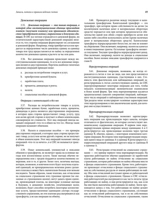Запасы, потоки и правила ведения счетов	 49
Денежные операции
3.55.  Денежная операция — это такая операция, в
которой одна институциональная единица производит
платеж (получает платеж) или принимает обязатель-
ство (приобретает актив), выраженные в денежных еди-
ницах. В СНС все потоки отражаются в денежной форме, но
отличительной характеристикой денежной операции явля-
ется то, что стороны операции формулируют их соглашение
в денежной форме. Например, товар приобретается или про-
дается за определенное число денежных единиц за единицу
товара или труд предоставляется по найму за определенное
количество денежных единиц в расчете за час или день.
3.56.  Все денежные операции происходят между ин-
ституциональными единицами, то есть все денежные опера-
ции являются двусторонними. Перечень наиболее типичных
денежных операций приведен ниже:
a.	 расходы на потребление товаров и услуг;
b.	 приобретение ценной бумаги;
c.	 заработная плата;
d.	 проценты, дивиденды и рента;
e.	 налоги;
f.	 социальные пособия в денежной форме.
Операции с компенсацией и без нее
3.57.  Расходы на потребительские товары и услуги,
приобретение ценных бумаг, заработная плата, проценты,
дивиденды и рента являются двусторонними операциями,
в которых одна сторона предоставляет товар, услугу, труд
или актив другой стороне и получает в обмен компенсацию,
соизмеримую по стоимости. Этот вид операций иногда на-
зывают операцией «что-то в обмен на что-то». Иногда такие
операции называют обменами.
3.58.  Налоги и социальные пособия — это примеры
двусторонних операций, в которых одна сторона предостав-
ляет товар, услугу или актив другой стороне, но не получает
в обмен компенсацию. Этот вид операций называют иногда
операцией «что-то за ничего», и в СНС он называется транс-
фертом.
3.59.  Охват компенсаций, упомянутый в описании
обменов и трансфертов, не включает права на условные вы-
годы или коллективные услуги. Такие выгоды обычно не-
определенны или с трудом поддаются количественному из-
мерению, или и то, и другое. Более того, величина выгоды,
которая, возможно, в конечном итоге будет получена отдель-
ной единицей, не пропорциональна величине ранее сделан-
ного платежа и может быть значительно больше или меньше
последнего. Таким образом, такие платежи, как отчисления
на социальное страхование или страховые премии (не свя-
занные со страхованием жизни), могут давать право едини-
це, производящей платеж, на некоторые условные выгоды
в будущем, и домашнее хозяйство, уплачивающее налог,
возможно, будет способно потребить некоторые коллектив-
ные услуги, предоставленные единицами сектора государ-
ственного управления, но эти платежи рассматриваются как
трансферты, а не как операции по обмену.
3.60.  Проводится различие между текущими и капи-
тальными трансфертами. Капитальный трансферт — это
трансферт, при котором право собственности на актив (за
исключением наличных денег и материальных оборотных
средств) передается или при котором предполагается обя-
зательство одной или обеих сторон приобрести актив или
каким-либо способом использовать актив (кроме наличных
денег и материальных оборотных средств). Капитальные
трансферты перераспределяют богатство, но они не влияют
на сбережение. Они включают, например, налоги на капитал
и инвестиционные гранты. Остальные трансферты являют-
ся текущими. Текущие трансферты перераспределяют доход.
Они включают, например, налоги на доходы и социальные
пособия. Более полное описание трансфертов содержится в
главе 8.
Перегруппировка операций
3.61.  Денежные операции, возможно, не всегда от-
ражаются в счетах в том же виде, как они представляются
институциональным единицам, участвующим в них. Сто-
имость этих фактических или наблюдаемых операций за-
регистрирована в счетах соответствующих единиц, но СНС
перегруппировывает некоторые операции для того, чтобы
показать основополагающие экономические взаимосвязи
в более ясной форме. Три типа перегруппировки касаются
предполагаемых каналов совершения операций, наблюдае-
мого числа операций и наблюдаемых участников операций.
Три раздела ниже иллюстрируют основные характеристики
этих перегруппировок и тип аналитических целей, для кото-
рых они осуществляются.
Перемаршрутизация операций
3.62.  Перемаршрутизация позволяет зарегистриро-
вать операцию как происходящую через каналы, которые
отличаются от фактических, но которые соответствуют эко-
номическому содержанию операции. В первом типе пере-
маршрутизации прямая операция между единицами A и C
регистрируется как происходящая косвенно через третью
единицу B, обычно, однако, с некоторым изменением кате-
гории операции. Во втором типе перемаршрутизации опера-
ция одного вида от единицы А к единице B регистрируется с
корреспондирующей операцией другого вида от единицы B
к единице A.
3.63.  Регистрация отчислений на социальное страхо-
вание — это пример первого типа перемаршрутизации. На
практике работодатели обычно удерживают из заработной
платы работающих по найму отчисления на социальное
страхование, которые работающие по найму обязаны внести
в фонды социального страхования. Кроме того, работодате-
ли производят отчисления в фонды социального страхова-
ния из собственных ресурсов от имени работающих по най-
му. Оба типа отчислений поступают прямо от работодателей
в фонды социального страхования. Однако в СНС отчисле-
ния работодателей рассматриваются как часть оплаты труда
работающих по найму, и они регистрируются так, как если
бы они были выплачены работающим по найму. Затем про-
изводится запись о том, что работающие по найму делают
отчисления в фонды социального страхования, состоящие
как из отчислений работодателя, так и из их собственных
отчислений. Отчисления на социальное страхование, таким
 