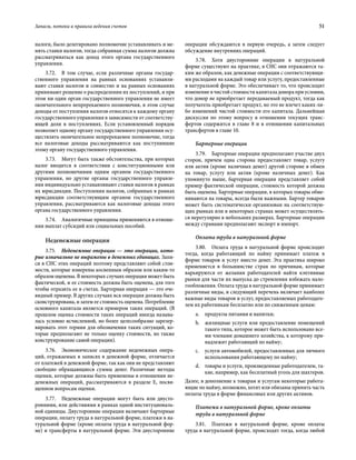 Запасы, потоки и правила ведения счетов	 51
налоги, было делегировано полномочие устанавливать и ме-
нять ставки налогов, тогда собранная сумма налогов должна
рассматриваться как доход этого органа государственного
управления.
3.72.  В том случае, если различные органы государ-
ственного управления на равных основаниях устанавли-
вают ставки налогов и совместно и на равных основаниях
принимают решение о распределении их поступлений, и при
этом ни один орган государственного управления не имеет
окончательного непререкаемого полномочия, в этом случае
доходы от поступления налогов относятся к каждому органу
государственного управления в зависимости от соответству-
ющей доли в поступлениях. Если установленный порядок
позволяет одному органу государственного управления осу-
ществлять окончательное непререкаемое полномочие, тогда
все налоговые доходы рассматриваются как поступившие
этому органу государственного управления.
3.73.  Могут быть также обстоятельства, при которых
налог вводится в соответствии с конституционными или
другими полномочиями одним органом государственного
управления, но другие органы государственного управле-
ния индивидуально устанавливают ставки налогов в рамках
их юрисдикции. Поступления налогов, собранных в рамках
юрисдикции соответствующим органом государственного
управления, рассматриваются как налоговые доходы этого
органа государственного управления.
3.74.  Аналогичные принципы применяются в отноше-
нии выплат субсидий или социальных пособий.
Неденежные операции
3.75.  Неденежные операции — это операции, кото-
рые изначально не выражены в денежных единицах. Запи-
си в СНС этих операций поэтому представляют собой стои-
мости, которые измерены косвенным образом или каким-то
образом оценены. В некоторых случаях операция может быть
фактической, и ее стоимость должна быть оценена, для того
чтобы отразить ее в счетах. Бартерная операция — это оче-
видный пример. В других случаях вся операция должна быть
сконструирована, и затем ее стоимость оценена. Потребление
основного капитала является примером таких операций. (В
прошлом оценка стоимости таких операций иногда называ-
лась условно исчисленной, но более целесообразно зарезер-
вировать этот термин для обозначения таких ситуаций, ко-
торые предполагают не только оценку стоимости, но также
конструирование самой операции).
3.76.  Экономическое содержание неденежных опера-
ций, отражаемых в записях в денежной форме, отличается
от платежей в денежной форме, так как они не представляют
свободно обращающиеся суммы денег. Различные методы
оценки, которые должны быть применены в отношении не-
денежных операций, рассматриваются в разделе E, посвя-
щенном вопросам оценки.
3.77.  Неденежные операции могут быть или двусто-
ронними, или действиями в рамках одной институциональ-
ной единицы. Двусторонние операции включают бартерные
операции, оплату труда в натуральной форме, платежи в на-
туральной форме (кроме оплаты труда в натуральной фор-
ме) и трансферты в натуральной форме. Эти двусторонние
операции обсуждаются в первую очередь, а затем следует
обсуждение внутренних операций.
3.78.  Хотя двусторонние операции в натуральной
форме существуют на практике, в СНС они отражаются та-
ким же образом, как денежные операции с соответствующи-
ми расходами на каждый товар или услугу, предоставленные
в натуральной форме. Это обеспечивает то, что происходит
изменение в чистой стоимости капитала донора при условии,
что донор не приобретает передаваемый продукт, тогда как
получатель приобретает продукт, но это не влечет каких-ли-
бо изменений чистой стоимости его капитала. Дальнейшая
дискуссия по этому вопросу в отношении текущих транс-
фертов содержится в главе 8 и в отношении капитальных
трансфертов в главе 10.
Бартерные операции
3.79.  Бартерные операции предполагают участие двух
сторон, причем одна сторона предоставляет товар, услугу
или актив (кроме наличных денег) другой стороне в обмен
на товар, услугу или актив (кроме наличных денег). Как
упомянуто выше, бартерная операция представляет собой
пример фактической операции, стоимость которой должна
быть оценена. Бартерные операции, в которых товары обме-
ниваются на товары, всегда были важными. Бартер товаров
может быть систематически организован на соответствую-
щих рынках или в некоторых странах может осуществлять-
ся нерегулярно в небольших размерах. Бартерные операции
между странами предполагают экспорт и импорт.
Оплата труда в натуральной форме
3.80.  Оплата труда в натуральной форме происходит
тогда, когда работающий по найму принимает платеж в
форме товаров и услуг вместо денег. Эта практика широко
применяется в большинстве стран по причинам, которые
варьируются от желания работодателей найти кэптивные
рынки для части их выпуска до стремления избежать нало-
гообложения. Оплата труда в натуральной форме принимает
различные виды, и следующий перечень включает наиболее
важные виды товаров и услуг, предоставляемых работодате-
лем их работникам бесплатно или по сниженным ценам:
a.	 продукты питания и напитки;
b.	 жилищные услуги или предоставление помещений
такого типа, которое может быть использовано все-
ми членами домашнего хозяйства, к которому при-
надлежит работающий по найму;
c.	 услуги автомобилей, предоставленных для личного
использования работающему по найму;
d.	 товары и услуги, произведенные работодателем, та-
кие, например, как бесплатный уголь для шахтеров.
Далее, в дополнение к товарам и услугам некоторые работа-
ющие по найму, возможно, хотят или обязаны принять часть
оплаты труда в форме финансовых или других активов.
Платежи в натуральной форме, кроме оплаты
труда в натуральной форме
3.81.  Платежи в натуральной форме, кроме оплаты
труда в натуральной форме, происходят тогда, когда любой
 