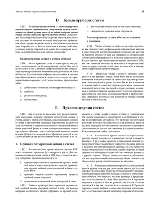 Запасы, потоки и правила ведения счетов	 55
3.107.  Балансирующая статья — это конструкция
национального счетоводства, получаемая путем вычи-
тания из общей суммы записей на одной стороне счета
общей суммы записей на другой стороне счета. Она не мо-
жет быть получена независимо от других записей; поскольку
она получена балансовым методом, она отражает примене-
ние общих правил ведения счетов к конкретным записям на
двух сторонах счета. Она не относится к какому-либо кон-
кретному набору операций и не может быть измерена на ос-
нове ее собственных цен или единиц количества.
Балансирующие статьи в счетах потоков
3.108.  Балансирующие статьи — это не просто инстру-
мент, используемый для балансирования счетов. Они часто
используются как ключевые макроэкономические индика-
торы оценки результатов экономической деятельности. Они
обобщают большой объем информации и являются одними
из наиболее важных записей в счетах, как это следует из при-
меров балансирующих статей счетов потоков, приведенных
ниже.
a.	 добавленная стоимость или внутренний продукт;
b.	 прибыль;
c.	 располагаемый доход;
d.	 сбережение;
e.	 чистое кредитование или чистое заимствование;
f.	 сальдо по текущим внешним операциям.
Балансирующие статьи в балансах активов
и пассивов
3.109.  Чистая стоимость капитала, которая определе-
на как стоимость всех нефинансовых и финансовых активов
в собственности институциональной единицы или сектора
за вычетом стоимости всех их обязательств, представляет
собой балансирующую статью в балансе активов и пассивов.
Как и в случае с другими балансирующими статьями в СНС,
чистая стоимость капитала не может быть измерена незави-
симо от других записей, и она также не относится к какому-
либо конкретному набору операций.
3.110.  Поскольку чистая стоимость капитала опре-
деляется как уровень запаса, могут быть также исчислены
изменения в чистой стоимости капитала вследствие различ-
ных типов операций и других потоков. Так же как изменения
в уровнях любого актива могут быть прослежены с помощью
изменений вследствие операций и других потоков, измене-
ния в чистой стоимости капитала могут быть исчерпываю-
щим образом описаны с помощью операций и других пото-
ков, следствием которых стали изменения в общих уровнях
активов и обязательств.
D.  Балансирующие статьи
E.  Правила ведения счетов
3.111.  Как отмечено во введении, этот раздел охваты-
вает следующие вопросы: принцип четверичной записи в
счетах, оценку, время регистрации, классификацию записей
в счетах и группировку операций. Применение каждого из
этих положений к отдельным потокам и запасам пояснено в
более детальной форме в главах, которые описывают записи
в различных таблицах и счетах центральной концептуальной
основы. Детали в отношении классификации записей в сче-
тах обсуждаются при рассмотрении счетов в главах с 6 по 13.
1.	 Принцип четверичной записи в счетах
3.112.  В основе системы правил ведения счетов в СНС
лежат основные принципы бухгалтерского учета. Для по-
нимания правил ведения счетов в СНС следует иметь в виду
три следующих принципа ведения учета:
1.	 принцип вертикального применения правила двой-
ной записи, также известный как простое примене-
ние правила двойной записи операций в бухгалтер-
ском учете.
2.	 принцип горизонтального применения правила
двойной записи операций.
3.	 применение четверичной записи операций в учете.
3.113.  Главная характеристика принципа вертикаль-
ной двойной записи операций состоит в том, что каждая
операция должна быть зарегистрирована, по крайней мере,
дважды в счетах хозяйствующего субъекта; традиционно
эти записи называются кредитовыми и дебетовыми в сче-
тах хозяйствующих субъектов. Этот принцип обеспечивает
равенство итогов всех кредитовых и всех дебетовых записей
для всех операций, что обеспечивает возможность проверки
согласованности счетов, составленных для одной единицы.
Каждая операция требует две записи.
3.114.  В отношении других потоков их корреспонди-
рующие записи содержатся в изменении чистой стоимости
капитала. В результате принцип вертикальной двойной за-
писи обеспечивает важнейшее тождество в балансе активов
и пассивов институциональной единицы, то есть равенство
между общей стоимостью активов, с одной стороны, и общей
стоимостью обязательств плюс чистая стоимость капитала,
с другой стороны. Общая стоимость активов в собственно-
сти институциональной единицы минус общая стоимость ее
обязательств равна чистой стоимости ее капитала.
3.115.  Концепция принципа горизонтальной двойной
записи весьма полезна для составления счетов, так как она
отражает взаимосвязи между различными институциональ-
ными единицами наиболее последовательным и согласован-
ным образом. Это означает, что если единица A предостав-
ляет что-то единице B, счета обеих единиц A и B отражают
операцию в одном и том же размере: как платеж в счетах
единицы A и как поступление в счетах единицы B. Принцип
горизонтальной двойной записи обеспечивает согласован-
ность в отражении каждой категории операций сторонами-
 
